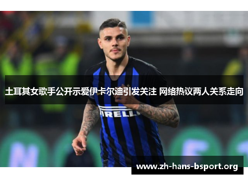 土耳其女歌手公开示爱伊卡尔迪引发关注 网络热议两人关系走向