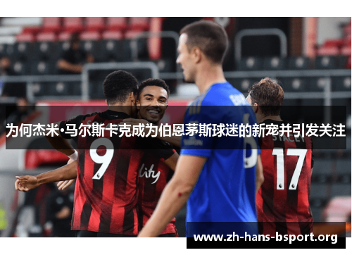 为何杰米·马尔斯卡克成为伯恩茅斯球迷的新宠并引发关注
