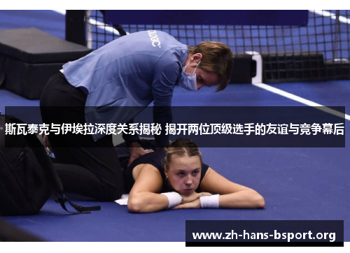 斯瓦泰克与伊埃拉深度关系揭秘 揭开两位顶级选手的友谊与竞争幕后