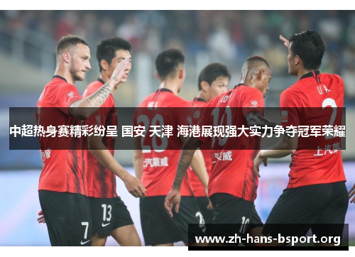 中超热身赛精彩纷呈 国安 天津 海港展现强大实力争夺冠军荣耀