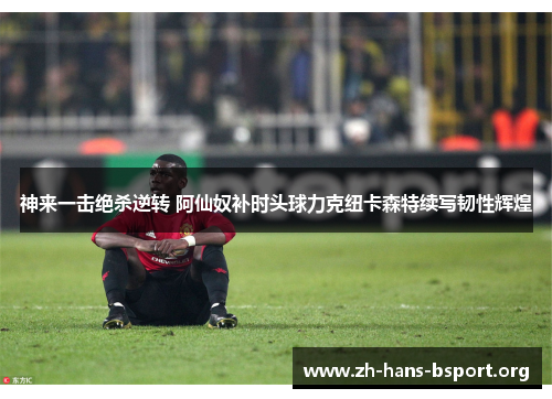 神来一击绝杀逆转 阿仙奴补时头球力克纽卡森特续写韧性辉煌